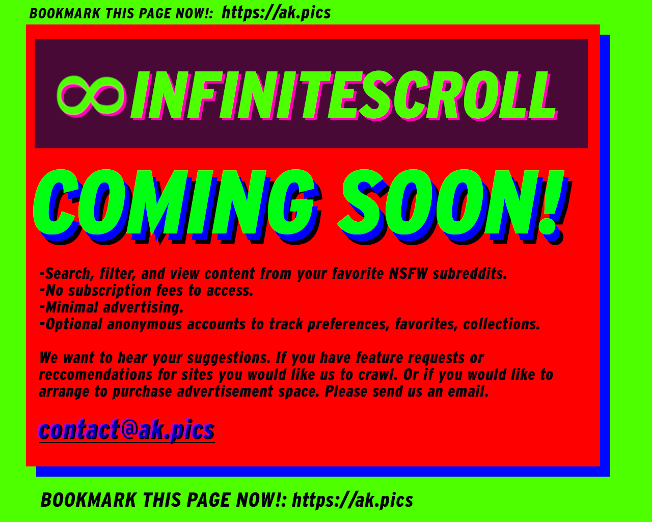 INFINITESCROLL: COMING SOON! - Search, filter, and view pictures and videos from your faviorie NSFW subreddits, No subscription fees to access, Minimal Advertising, Optional anonymous accounts to track preferences, faviorites, create collections. We want to hear your suggestions. If you have feature requests or reccomendations for sites you would like us to include in our crawl. Or if you would like to purchase advertising space. Please contact us at contact@ak.pics | BOOKMARK THIS PAGE NOW: https://ak.pics